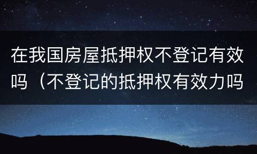 在我国房屋抵押权不登记有效吗（不登记的抵押权有效力吗）