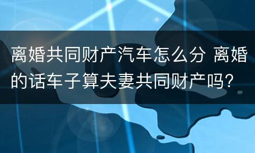 离婚共同财产汽车怎么分 离婚的话车子算夫妻共同财产吗?