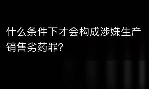 什么条件下才会构成涉嫌生产销售劣药罪？
