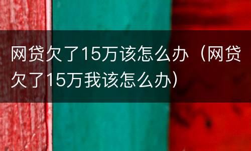 网贷欠了15万该怎么办（网贷欠了15万我该怎么办）