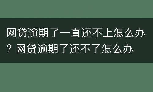 网贷逾期了一直还不上怎么办? 网贷逾期了还不了怎么办