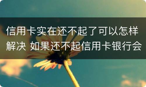 信用卡实在还不起了可以怎样解决 如果还不起信用卡银行会怎么处理