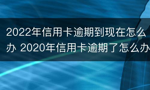 2022年信用卡逾期到现在怎么办 2020年信用卡逾期了怎么办