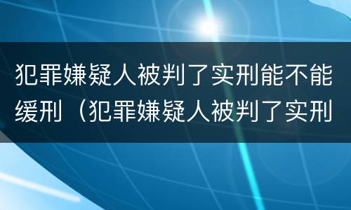 犯罪嫌疑人被判了实刑能不能缓刑（犯罪嫌疑人被判了实刑能不能缓刑呢）