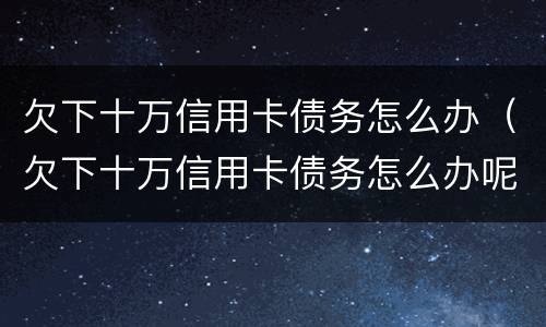 欠下十万信用卡债务怎么办（欠下十万信用卡债务怎么办呢）