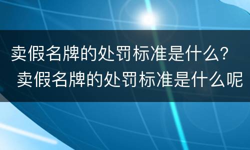 卖假名牌的处罚标准是什么？ 卖假名牌的处罚标准是什么呢