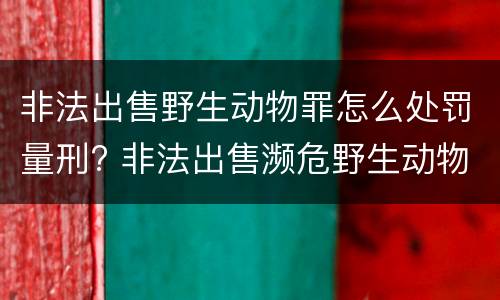 非法出售野生动物罪怎么处罚量刑? 非法出售濒危野生动物罪量刑标准