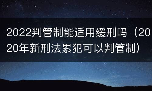 2022判管制能适用缓刑吗（2020年新刑法累犯可以判管制）