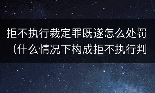 拒不执行裁定罪既遂怎么处罚（什么情况下构成拒不执行判决罪）