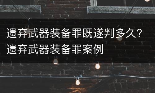 遗弃武器装备罪既遂判多久? 遗弃武器装备罪案例