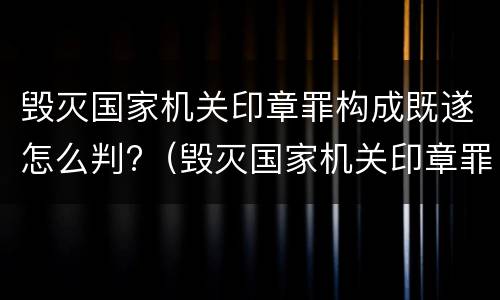 毁灭国家机关印章罪构成既遂怎么判?（毁灭国家机关印章罪构成既遂怎么判定）