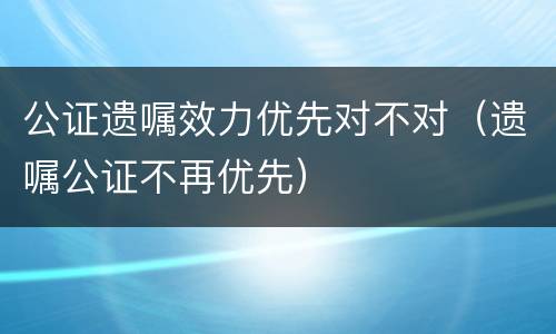 公证遗嘱效力优先对不对（遗嘱公证不再优先）