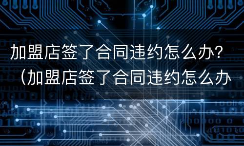 加盟店签了合同违约怎么办？（加盟店签了合同违约怎么办理）
