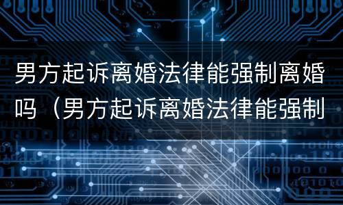 男方起诉离婚法律能强制离婚吗（男方起诉离婚法律能强制离婚吗知乎）