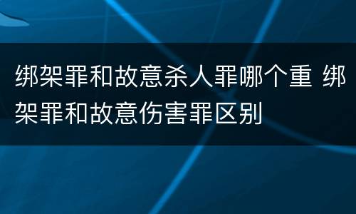 绑架罪和故意杀人罪哪个重 绑架罪和故意伤害罪区别