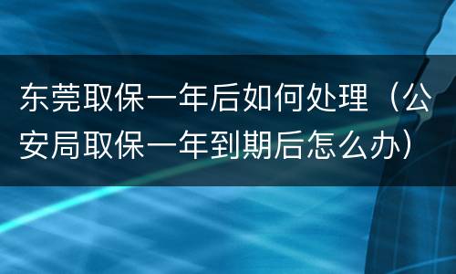 东莞取保一年后如何处理（公安局取保一年到期后怎么办）