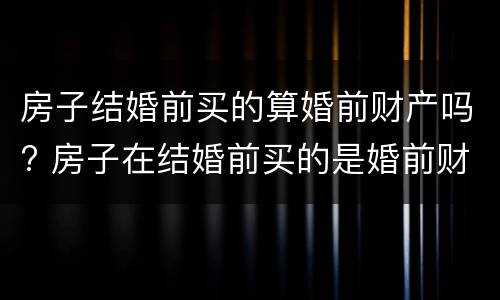 房子结婚前买的算婚前财产吗? 房子在结婚前买的是婚前财产吗