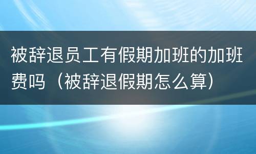被辞退员工有假期加班的加班费吗（被辞退假期怎么算）