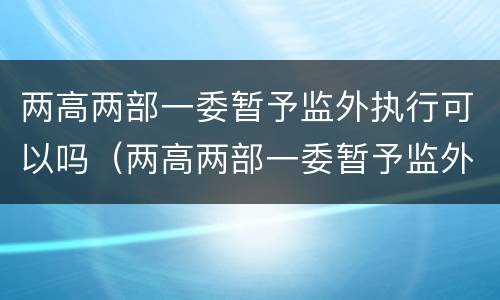 两高两部一委暂予监外执行可以吗（两高两部一委暂予监外执行规定）