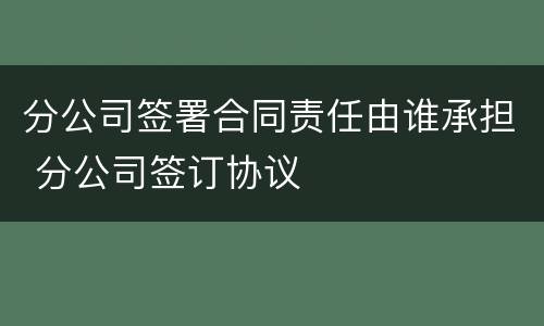 分公司签署合同责任由谁承担 分公司签订协议