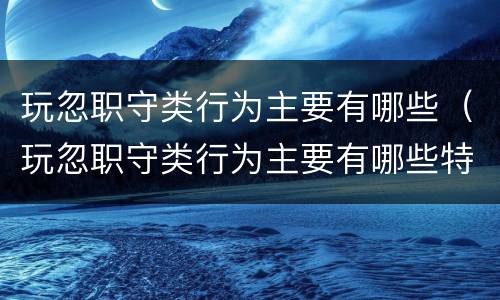 玩忽职守类行为主要有哪些（玩忽职守类行为主要有哪些特征）