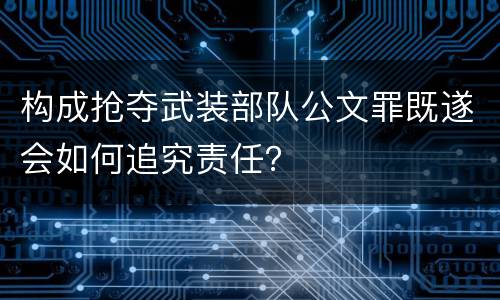 构成抢夺武装部队公文罪既遂会如何追究责任？