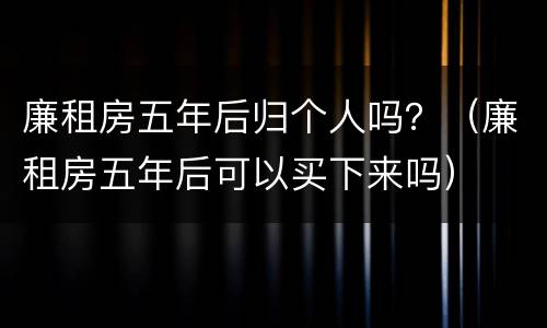 廉租房五年后归个人吗？（廉租房五年后可以买下来吗）