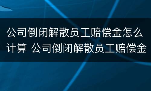 公司倒闭解散员工赔偿金怎么计算 公司倒闭解散员工赔偿金怎么计算的