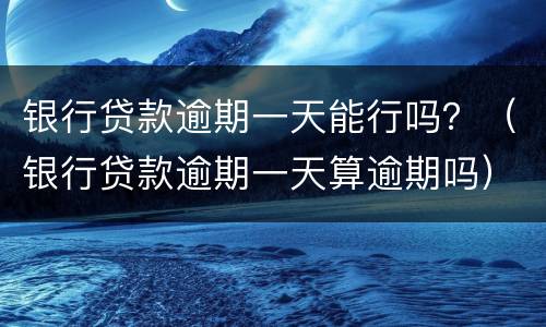 银行贷款逾期一天能行吗？（银行贷款逾期一天算逾期吗）