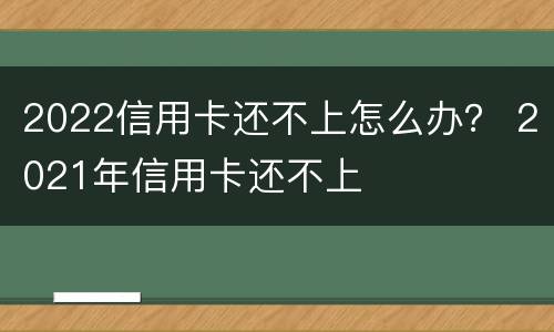2022信用卡还不上怎么办？ 2021年信用卡还不上