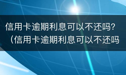信用卡逾期利息可以不还吗？（信用卡逾期利息可以不还吗）