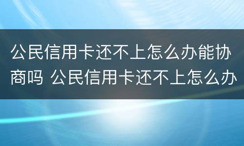 公民信用卡还不上怎么办能协商吗 公民信用卡还不上怎么办能协商吗还款吗