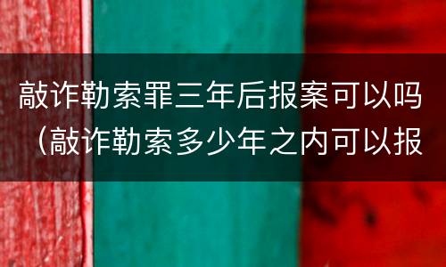 敲诈勒索罪三年后报案可以吗（敲诈勒索多少年之内可以报案）