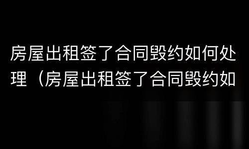 房屋出租签了合同毁约如何处理（房屋出租签了合同毁约如何处理呢）