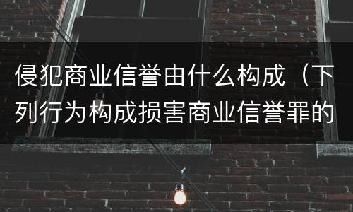 侵犯商业信誉由什么构成（下列行为构成损害商业信誉罪的是）