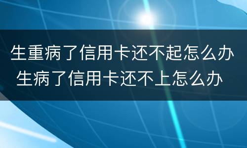 生重病了信用卡还不起怎么办 生病了信用卡还不上怎么办