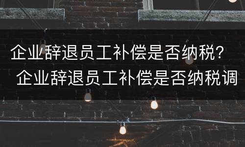 企业辞退员工补偿是否纳税？ 企业辞退员工补偿是否纳税调整