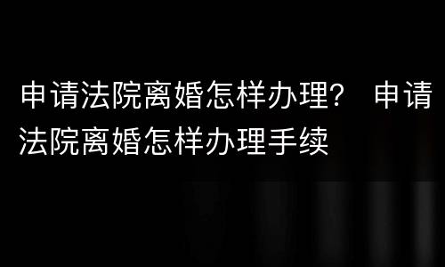 申请法院离婚怎样办理？ 申请法院离婚怎样办理手续