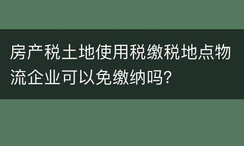 房产税土地使用税缴税地点物流企业可以免缴纳吗？
