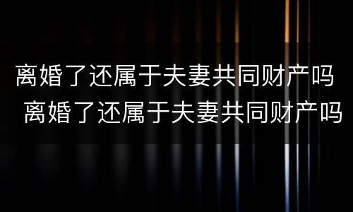 离婚了还属于夫妻共同财产吗 离婚了还属于夫妻共同财产吗知乎