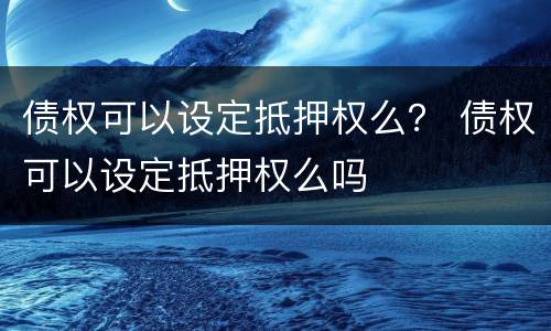 债权可以设定抵押权么？ 债权可以设定抵押权么吗