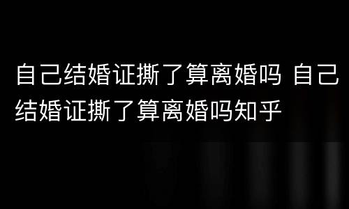 自己结婚证撕了算离婚吗 自己结婚证撕了算离婚吗知乎