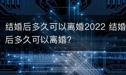 结婚后多久可以离婚2022 结婚后多久可以离婚?