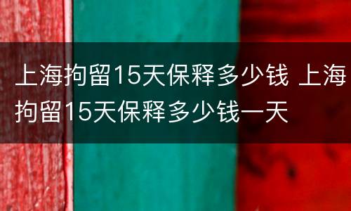 上海拘留15天保释多少钱 上海拘留15天保释多少钱一天