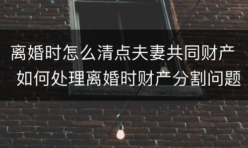 离婚时怎么清点夫妻共同财产 如何处理离婚时财产分割问题