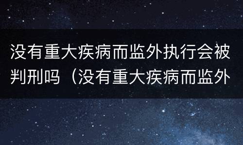 没有重大疾病而监外执行会被判刑吗（没有重大疾病而监外执行会被判刑吗知乎）