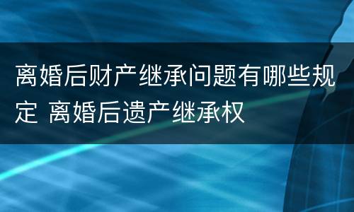 离婚后财产继承问题有哪些规定 离婚后遗产继承权