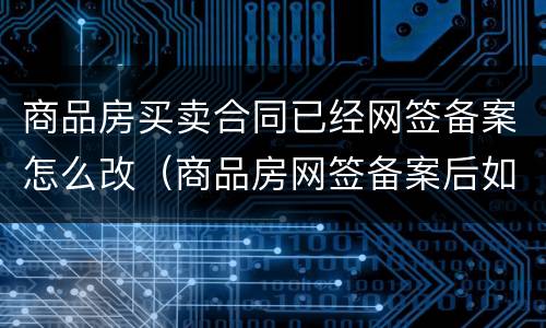 商品房买卖合同已经网签备案怎么改（商品房网签备案后如何更名）