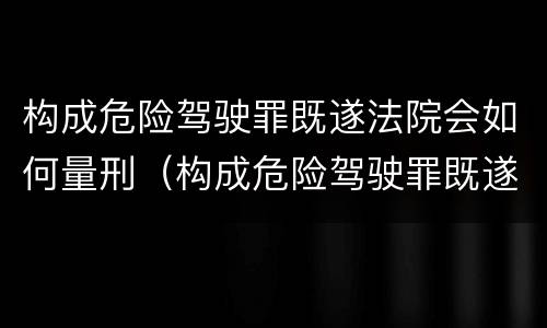 构成危险驾驶罪既遂法院会如何量刑（构成危险驾驶罪既遂法院会如何量刑呢）