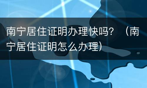南宁居住证明办理快吗？（南宁居住证明怎么办理）